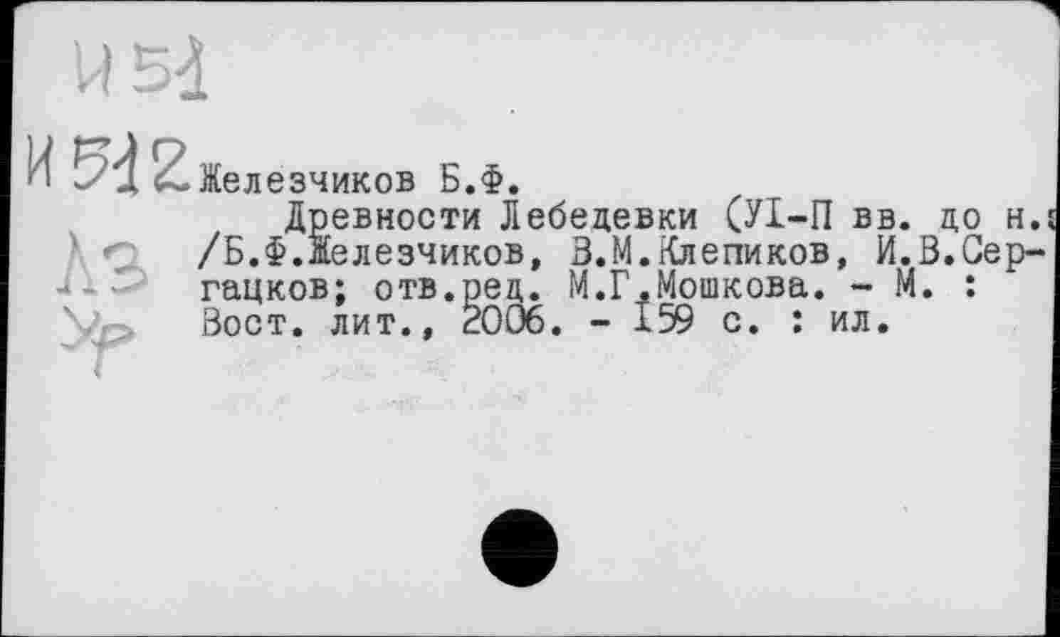 ﻿Железников Б.Ф.
Древности Лебедевки (УІ-П вв. до н. /Б.Ф.Железников, З.М.Клепиков, И.В.Сер-гацков; отв.рец. М.Г.Мошкова. - М. : Вост. лит., É006. - 159 с. : ил.